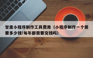 宜宾甘肃小程序制作工具费用（小程序制作一个需要多少钱!每年都需要交钱吗）