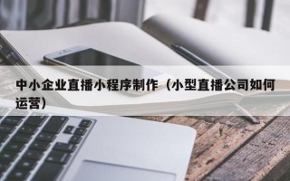 宜宾中小企业直播小程序制作（小型直播公司如何运营）