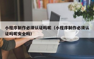 宜宾小程序制作必须认证吗呢（小程序制作必须认证吗呢安全吗）