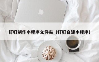 宜宾钉钉制作小程序文件夹（钉钉自建小程序）