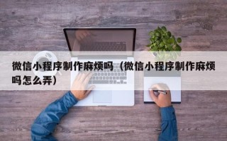 宜宾微信小程序制作麻烦吗（微信小程序制作麻烦吗怎么弄）