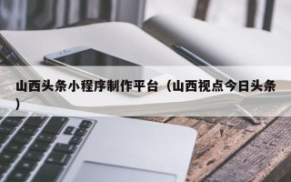 宜宾山西头条小程序制作平台（山西视点今日头条）